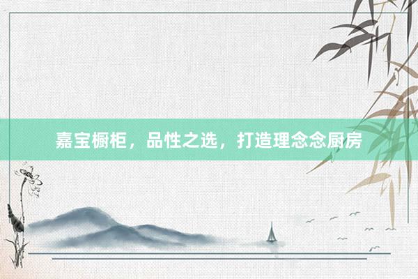 嘉宝橱柜，品性之选，打造理念念厨房