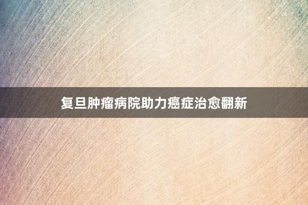复旦肿瘤病院助力癌症治愈翻新