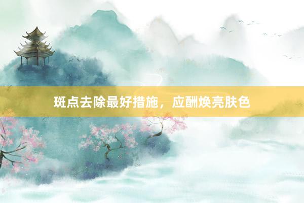 斑点去除最好措施，应酬焕亮肤色