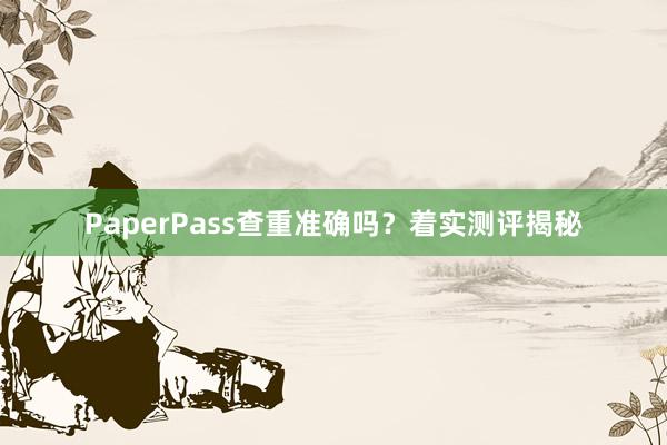 PaperPass查重准确吗？着实测评揭秘